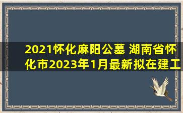2021怀化麻阳公墓 湖南省怀化市2023年1月最新拟在建工程项目汇总